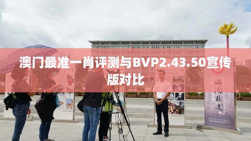澳门最准一肖评测与BVP2.43.50宣传版对比