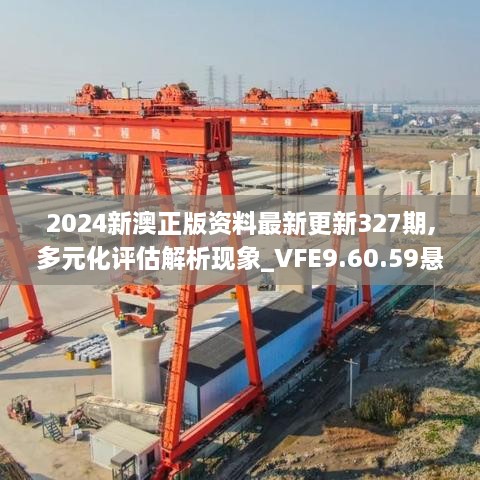 2024新澳正版资料最新更新327期,多元化评估解析现象_VFE9.60.59悬浮版