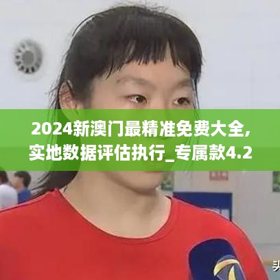 2024新澳门最精准免费大全,实地数据评估执行_专属款4.258