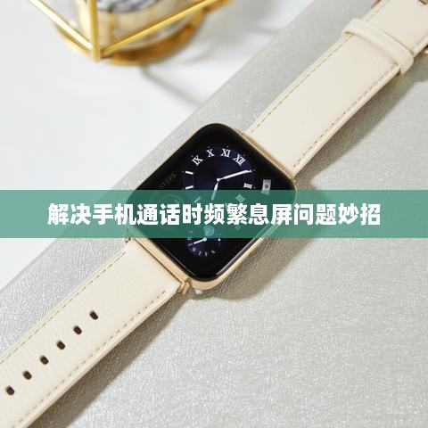 解决手机通话时频繁息屏问题妙招