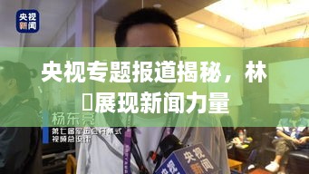 央视专题报道揭秘，林喆展现新闻力量