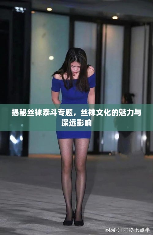 揭秘丝袜泰斗专题，丝袜文化的魅力与深远影响