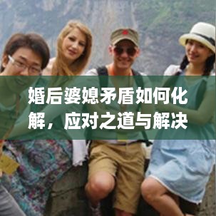 婚后婆媳矛盾如何化解，应对之道与解决策略