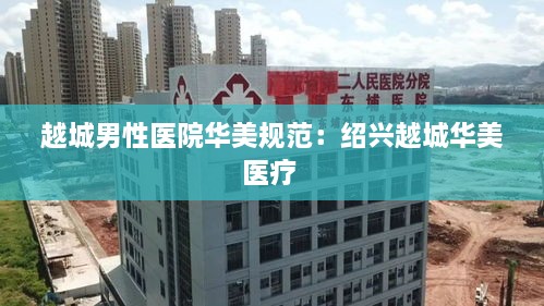 越城男性医院华美规范：绍兴越城华美医疗 