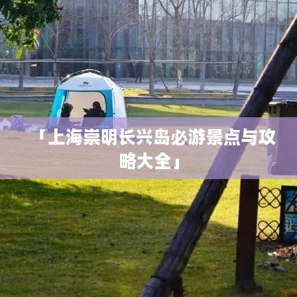 「上海崇明长兴岛必游景点与攻略大全」