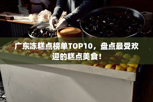 广东冻糕点榜单TOP10，盘点最受欢迎的糕点美食！