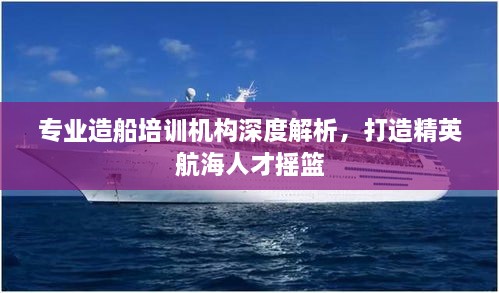 专业造船培训机构深度解析，打造精英航海人才摇篮