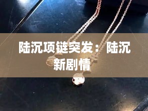 陆沉项链突发：陆沉新剧情 