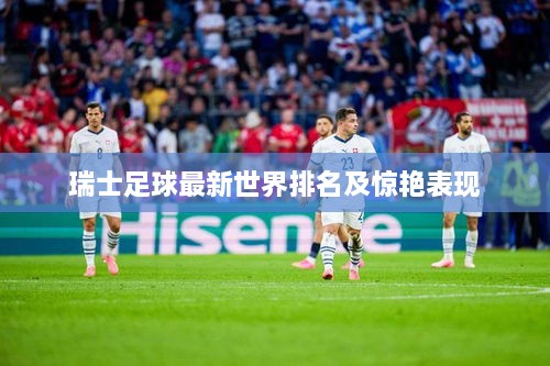 瑞士足球最新世界排名及惊艳表现