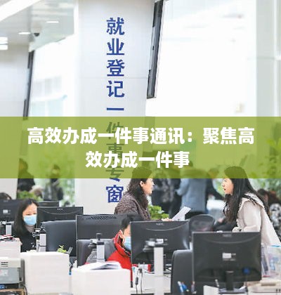 高效办成一件事通讯：聚焦高效办成一件事 