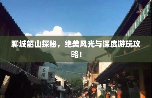 聊城韶山探秘，绝美风光与深度游玩攻略！