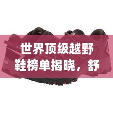 世界顶级越野鞋榜单揭晓，舒适度与性能双优，户外爱好者必看！