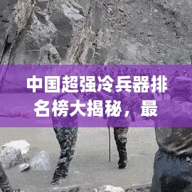 中国超强冷兵器排名榜大揭秘，最新排名榜单重磅出炉！