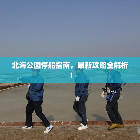北海公园停船指南，最新攻略全解析！