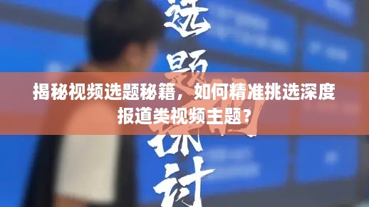 揭秘视频选题秘籍，如何精准挑选深度报道类视频主题？