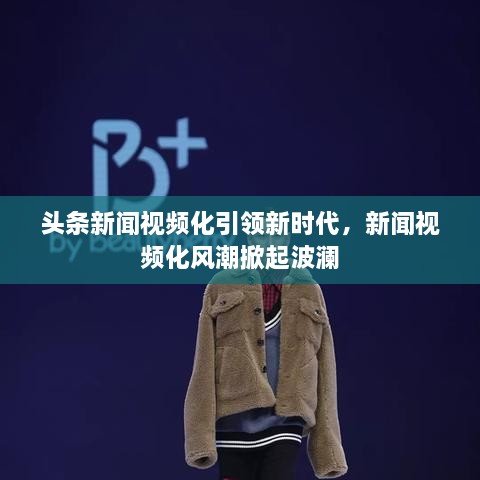 头条新闻视频化引领新时代，新闻视频化风潮掀起波澜