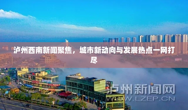 泸州西南新闻聚焦，城市新动向与发展热点一网打尽