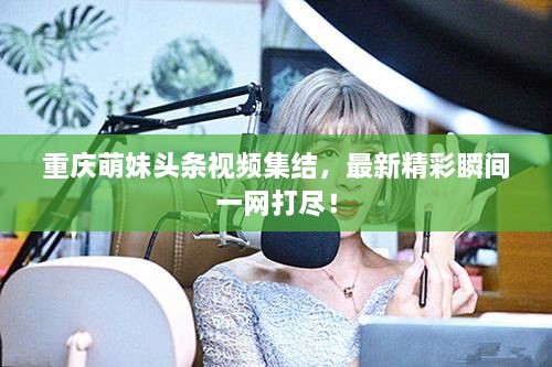 重庆萌妹头条视频集结，最新精彩瞬间一网打尽！