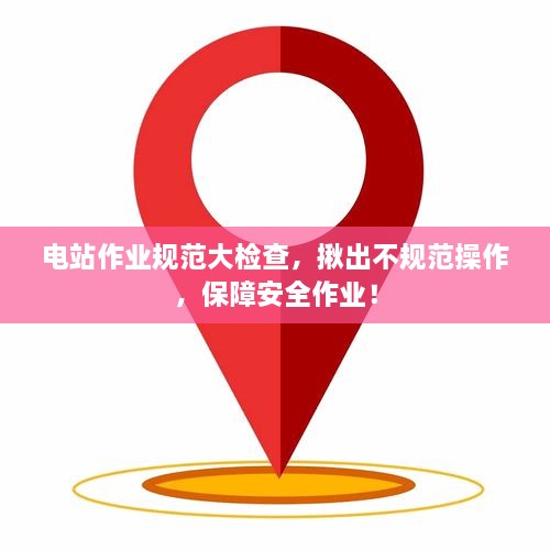 电站作业规范大检查，揪出不规范操作，保障安全作业！