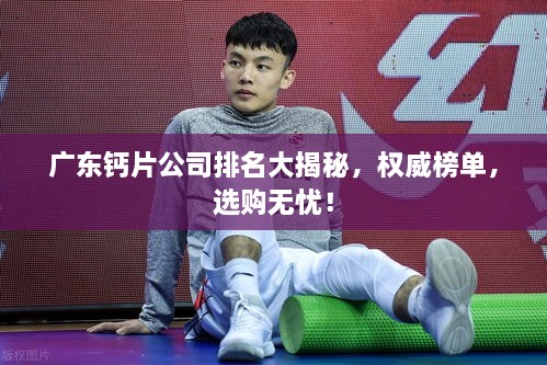 广东钙片公司排名大揭秘，权威榜单，选购无忧！