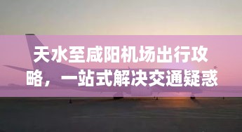 天水至咸阳机场出行攻略，一站式解决交通疑惑