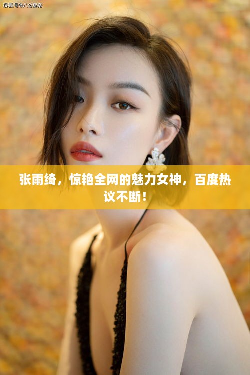 张雨绮，惊艳全网的魅力女神，百度热议不断！