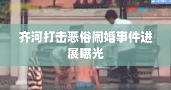 齐河打击恶俗闹婚事件进展曝光