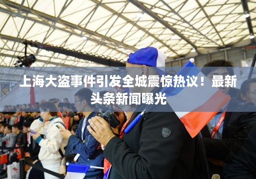 上海大盗事件引发全城震惊热议！最新头条新闻曝光