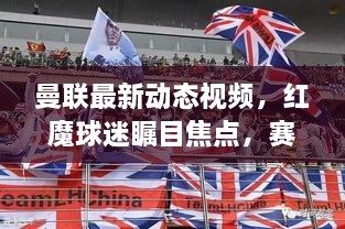 曼联最新动态视频，红魔球迷瞩目焦点，赛场风云再掀热潮！