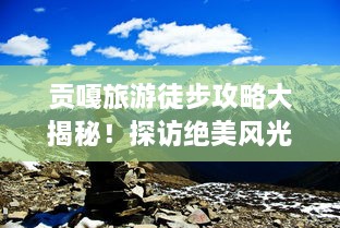 贡嘎旅游徒步攻略大揭秘！探访绝美风光，体验极致徒步之旅！