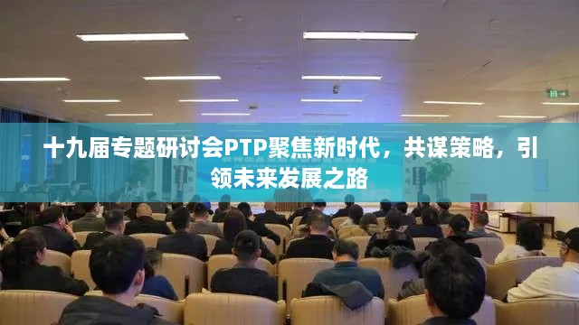 十九届专题研讨会PTP聚焦新时代，共谋策略，引领未来发展之路