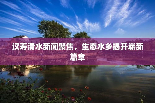 汉寿清水新闻聚焦，生态水乡揭开崭新篇章