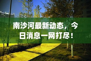 南沙河最新动态，今日消息一网打尽！