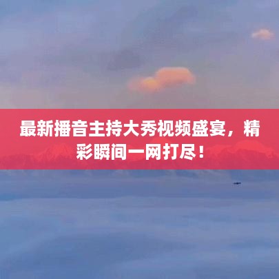 最新播音主持大秀视频盛宴，精彩瞬间一网打尽！