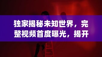 独家揭秘未知世界，完整视频首度曝光，揭开神秘面纱！